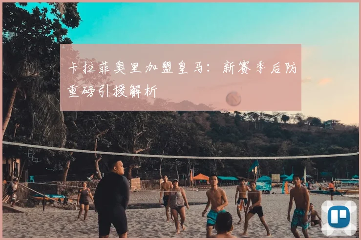 卡拉菲奥里加盟皇马：新赛季后防重磅引援解析