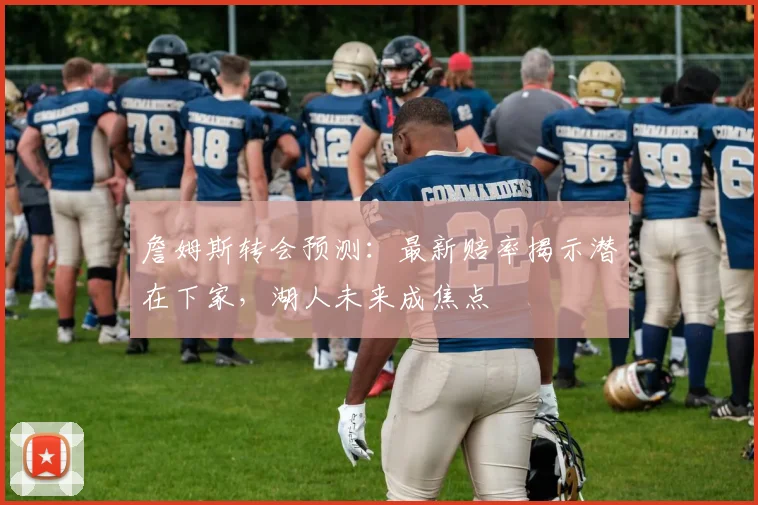 詹姆斯转会预测：最新赔率揭示潜在下家，湖人未来成焦点