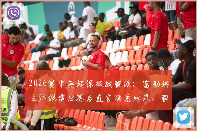 2026赛季英超保级战解读：富勒姆主帅佩雷拉赛后直言满意结果，解析球队保级优先级与后续关键赛程