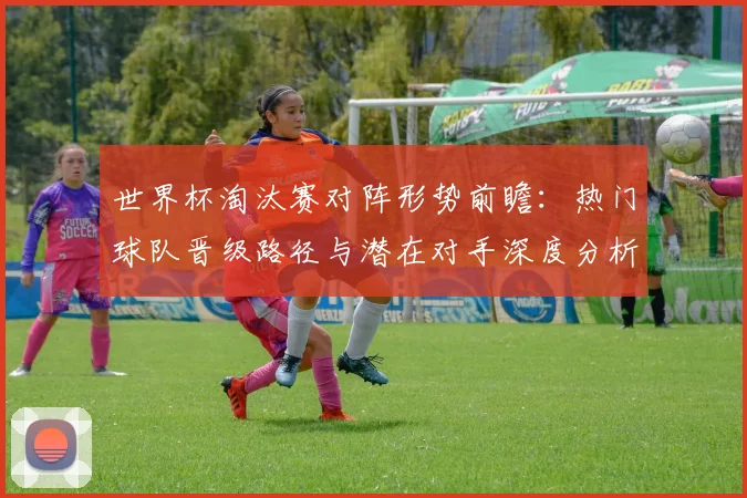 世界杯淘汰赛对阵形势前瞻：热门球队晋级路径与潜在对手深度分析