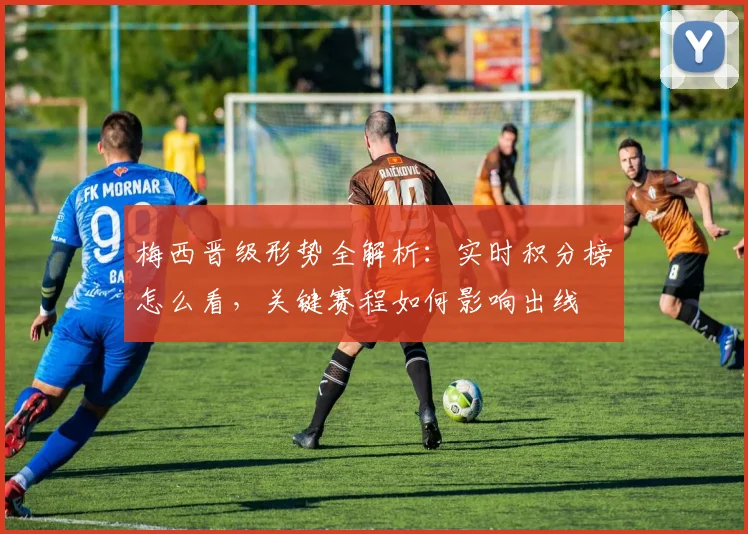 梅西晋级形势全解析：实时积分榜怎么看，关键赛程如何影响出线