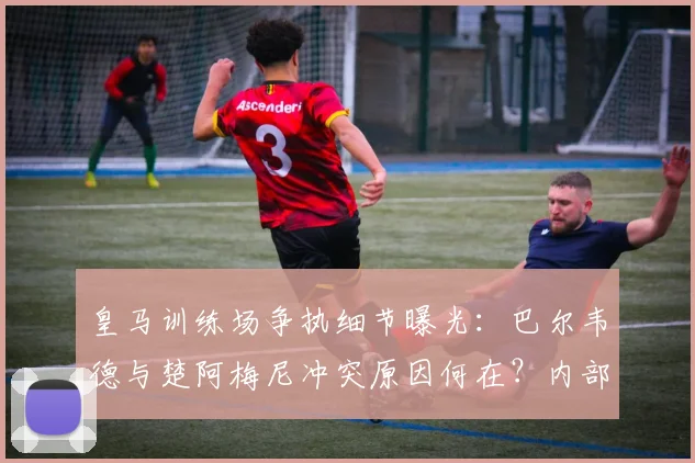 皇马训练场争执细节曝光：巴尔韦德与楚阿梅尼冲突原因何在？内部紧急处理引关注