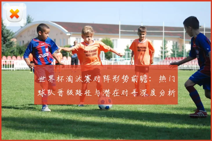 世界杯淘汰赛对阵形势前瞻:热门球队晋级路径与潜在对手深度分析