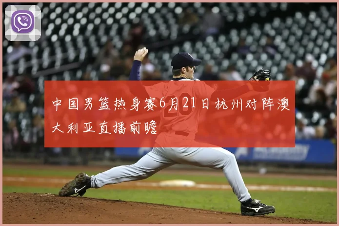 中国男篮热身赛6月21日杭州对阵澳大利亚直播前瞻