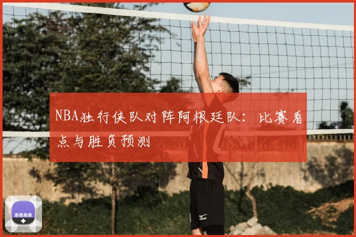 NBA独行侠队对阵阿根廷队：比赛看点与胜负预测