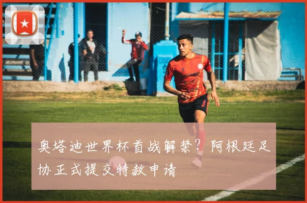 奥塔迪世界杯首战解禁？阿根廷足协正式提交特赦申请
