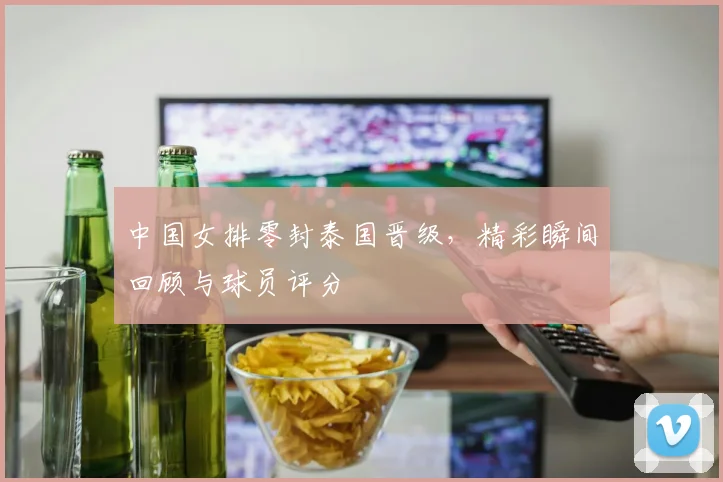 中国女排零封泰国晋级，精彩瞬间回顾与球员评分