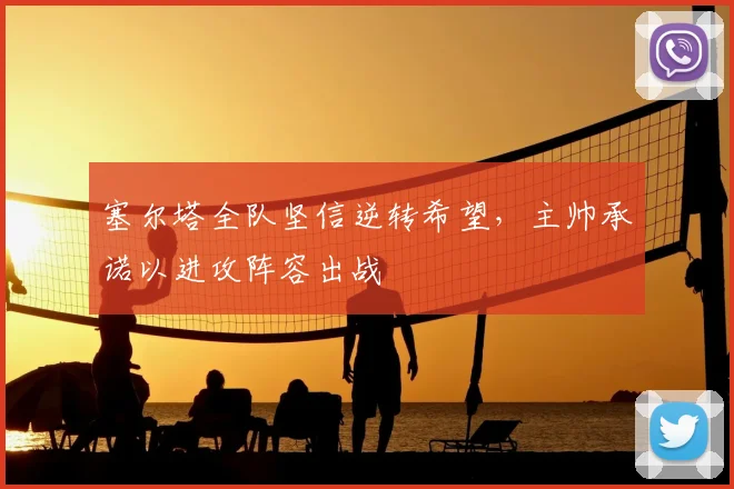 塞尔塔全队坚信逆转希望，主帅承诺以进攻阵容出战