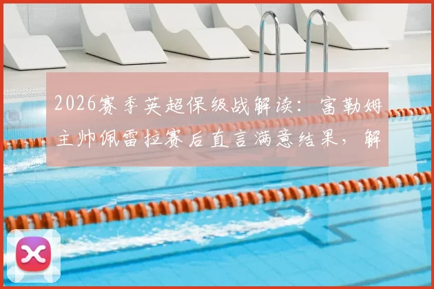 2026赛季英超保级战解读：富勒姆主帅佩雷拉赛后直言满意结果，解析球队保级优先级与后续关键赛程